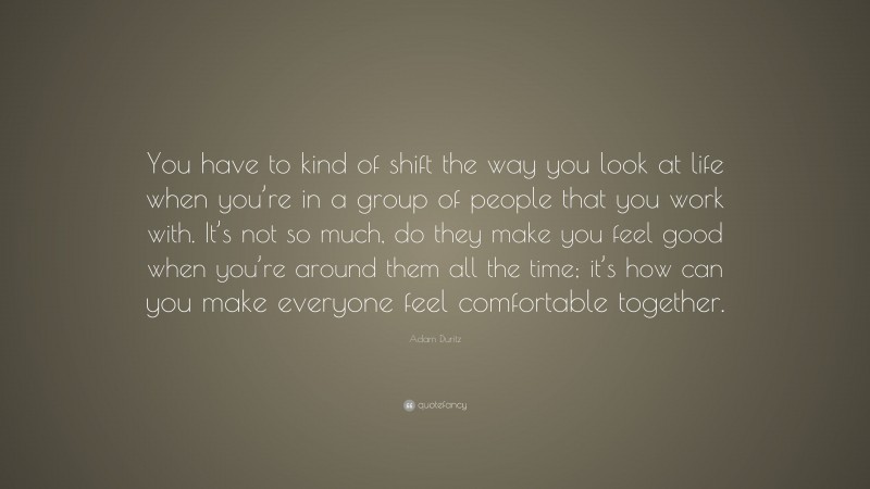 Adam Duritz Quote: “You have to kind of shift the way you look at life when you’re in a group of people that you work with. It’s not so much, do they make you feel good when you’re around them all the time; it’s how can you make everyone feel comfortable together.”