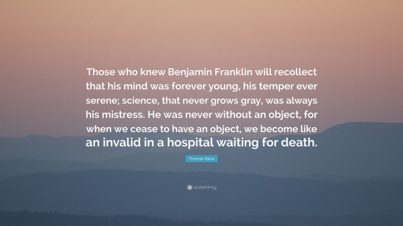Thomas Paine Quote: “Those who knew Benjamin Franklin will recollect that his mind was forever young, his temper ever serene; science, that never grows gray, was always his mistress. He was never without an object, for when we cease to have an object, we become like an invalid in a hospital waiting for death.”