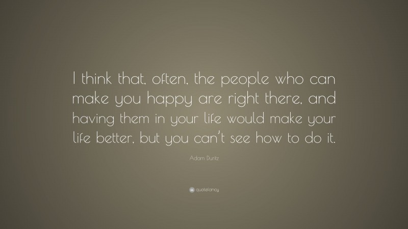 Adam Duritz Quote: “I think that, often, the people who can make you happy are right there, and having them in your life would make your life better, but you can’t see how to do it.”