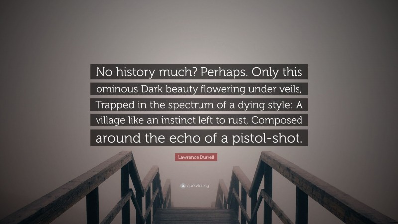 Lawrence Durrell Quote: “No history much? Perhaps. Only this ominous Dark beauty flowering under veils, Trapped in the spectrum of a dying style: A village like an instinct left to rust, Composed around the echo of a pistol-shot.”