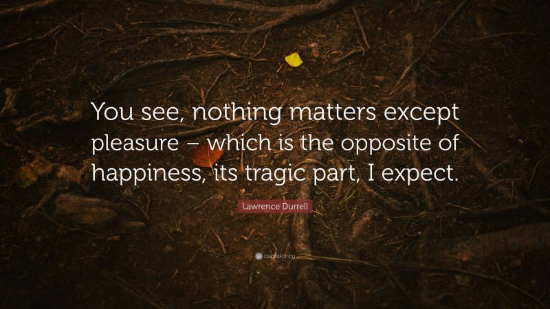 Lawrence Durrell Quote: “You see, nothing matters except pleasure – which is the opposite of happiness, its tragic part, I expect.”