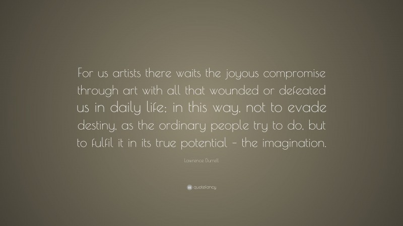 Lawrence Durrell Quote: “For us artists there waits the joyous compromise through art with all that wounded or defeated us in daily life; in this way, not to evade destiny, as the ordinary people try to do, but to fulfil it in its true potential – the imagination.”