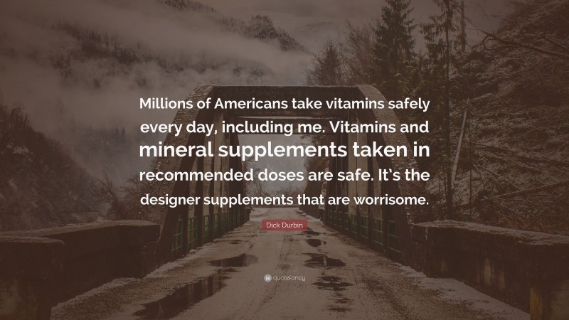 Dick Durbin Quote: “Millions of Americans take vitamins safely every day, including me. Vitamins and mineral supplements taken in recommended doses are safe. It’s the designer supplements that are worrisome.”