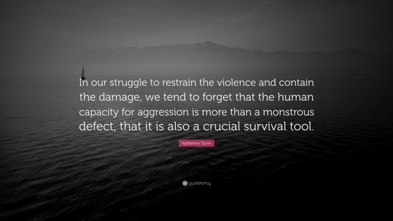 Katherine Dunn Quote: “In our struggle to restrain the violence and contain the damage, we tend to forget that the human capacity for aggression is more than a monstrous defect, that it is also a crucial survival tool.”