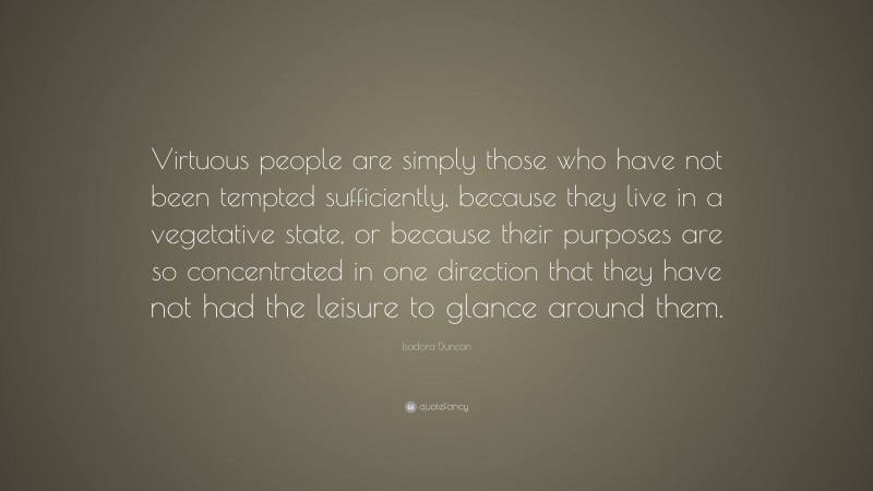 Isadora Duncan Quote: “Virtuous people are simply those who have not been tempted sufficiently, because they live in a vegetative state, or because their purposes are so concentrated in one direction that they have not had the leisure to glance around them.”