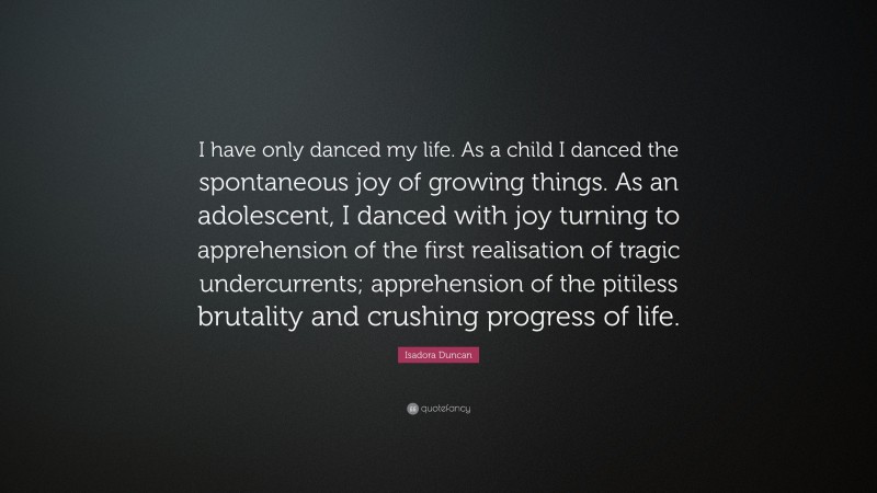 Isadora Duncan Quote: “I have only danced my life. As a child I danced the spontaneous joy of growing things. As an adolescent, I danced with joy turning to apprehension of the first realisation of tragic undercurrents; apprehension of the pitiless brutality and crushing progress of life.”