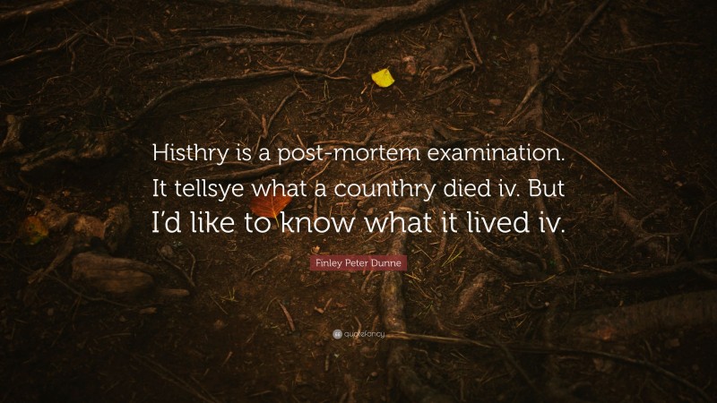 Finley Peter Dunne Quote: “Histhry is a post-mortem examination. It tellsye what a counthry died iv. But I’d like to know what it lived iv.”