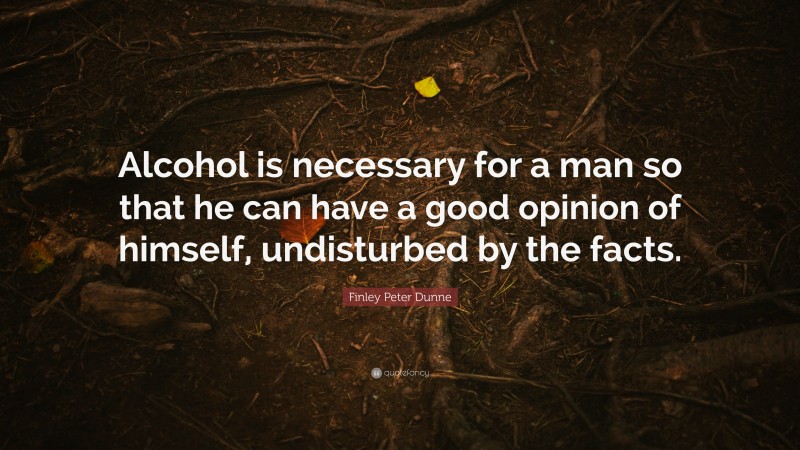 Finley Peter Dunne Quote: “Alcohol is necessary for a man so that he can have a good opinion of himself, undisturbed by the facts.”