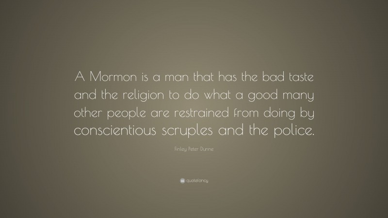 Finley Peter Dunne Quote: “A Mormon is a man that has the bad taste and the religion to do what a good many other people are restrained from doing by conscientious scruples and the police.”