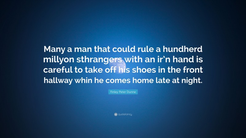 Finley Peter Dunne Quote: “Many a man that could rule a hundherd millyon sthrangers with an ir’n hand is careful to take off his shoes in the front hallway whin he comes home late at night.”