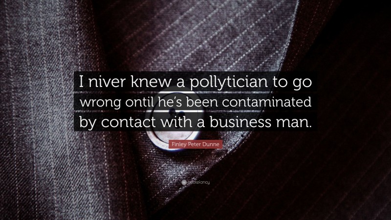 Finley Peter Dunne Quote: “I niver knew a pollytician to go wrong ontil he’s been contaminated by contact with a business man.”