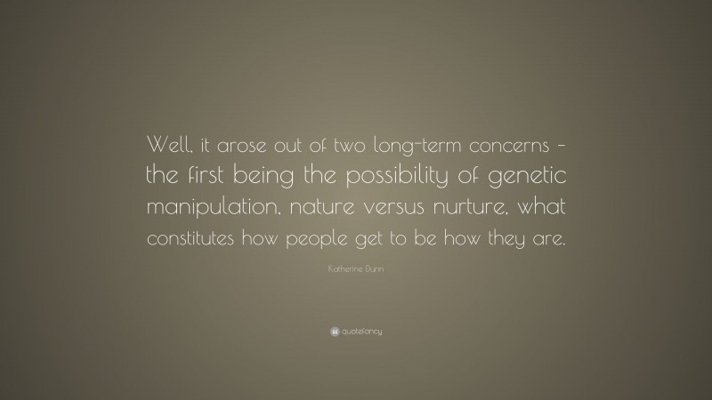 Katherine Dunn Quote: “Well, it arose out of two long-term concerns – the first being the possibility of genetic manipulation, nature versus nurture, what constitutes how people get to be how they are.”