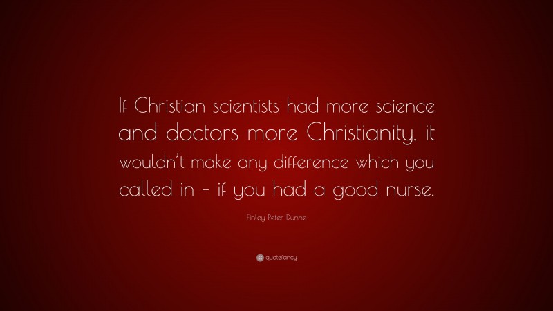 Finley Peter Dunne Quote: “If Christian scientists had more science and doctors more Christianity, it wouldn’t make any difference which you called in – if you had a good nurse.”