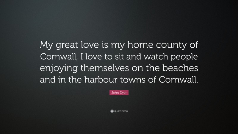 John Dyer Quote: “My great love is my home county of Cornwall, I love to sit and watch people enjoying themselves on the beaches and in the harbour towns of Cornwall.”