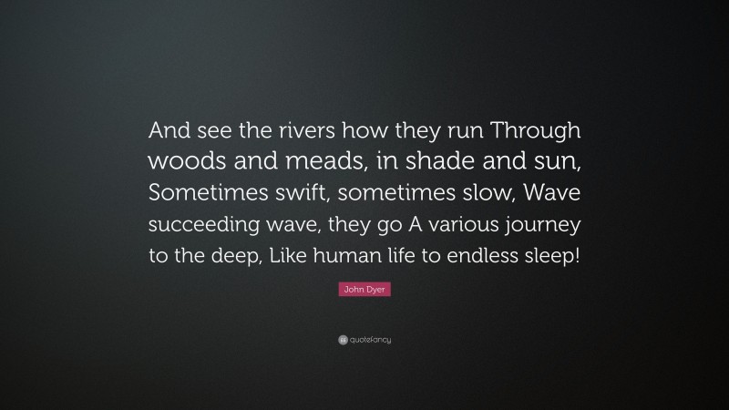 John Dyer Quote: “And see the rivers how they run Through woods and meads, in shade and sun, Sometimes swift, sometimes slow, Wave succeeding wave, they go A various journey to the deep, Like human life to endless sleep!”