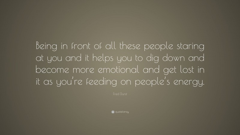 Fred Durst Quote: “Being in front of all these people staring at you and it helps you to dig down and become more emotional and get lost in it as you’re feeding on people’s energy.”