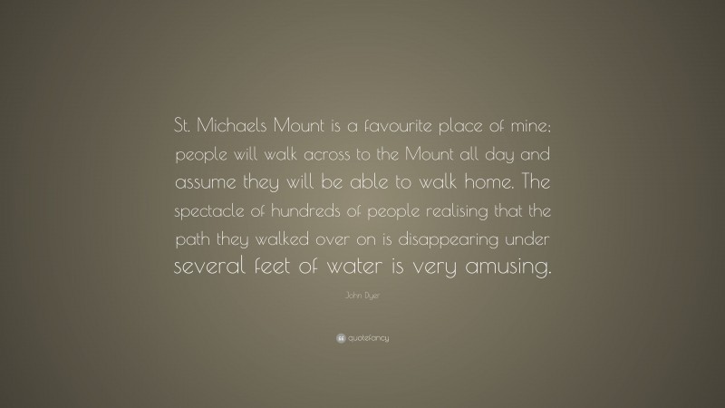 John Dyer Quote: “St. Michaels Mount is a favourite place of mine; people will walk across to the Mount all day and assume they will be able to walk home. The spectacle of hundreds of people realising that the path they walked over on is disappearing under several feet of water is very amusing.”