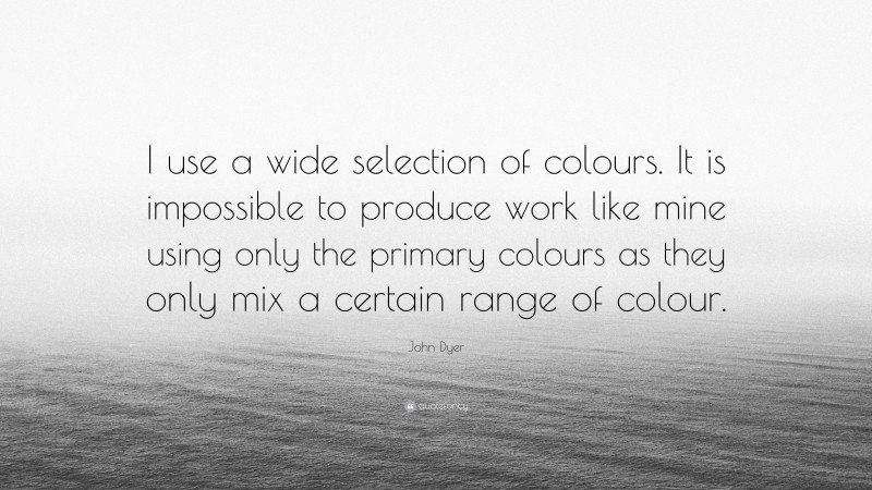 John Dyer Quote: “I use a wide selection of colours. It is impossible to produce work like mine using only the primary colours as they only mix a certain range of colour.”