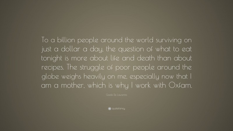 Giada De Laurentiis Quote: “To a billion people around the world surviving on just a dollar a day, the question of what to eat tonight is more about life and death than about recipes. The struggle of poor people around the globe weighs heavily on me, especially now that I am a mother, which is why I work with Oxfam.”