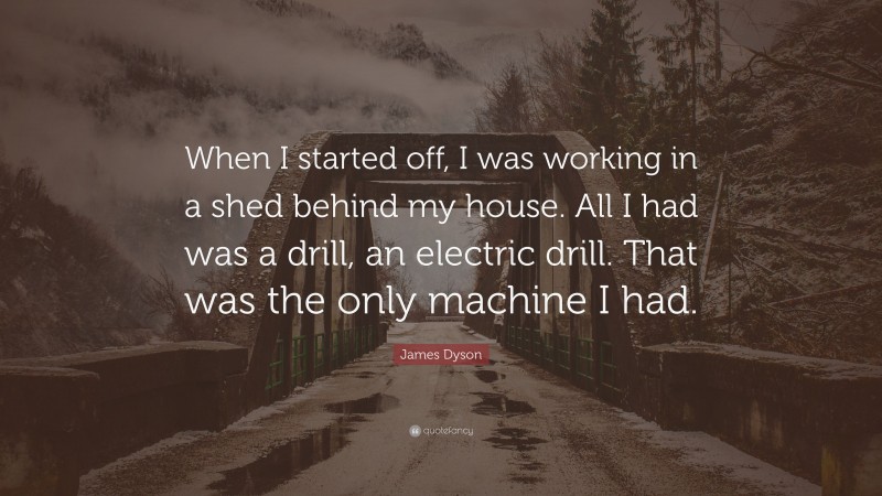 James Dyson Quote: “When I started off, I was working in a shed behind my house. All I had was a drill, an electric drill. That was the only machine I had.”