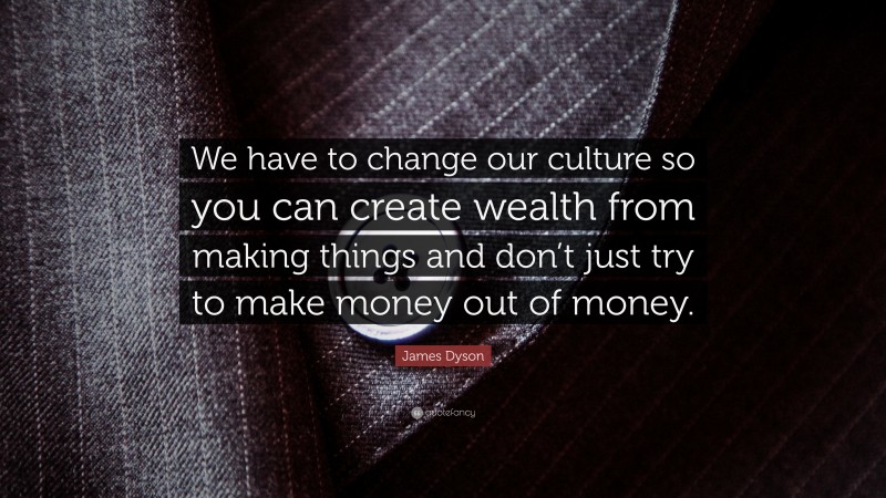 James Dyson Quote: “We have to change our culture so you can create wealth from making things and don’t just try to make money out of money.”