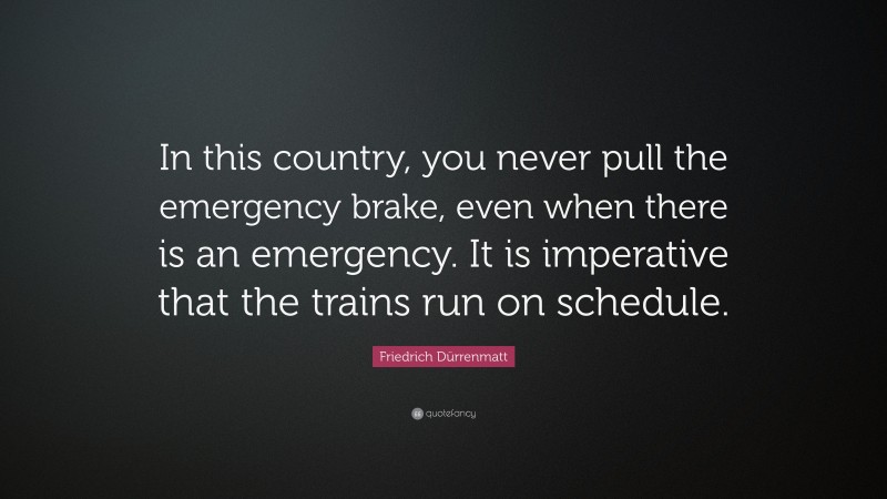 Friedrich Dürrenmatt Quote: “In this country, you never pull the emergency brake, even when there is an emergency. It is imperative that the trains run on schedule.”