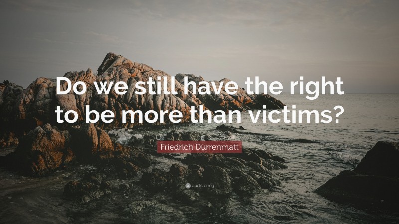 Friedrich Dürrenmatt Quote: “Do we still have the right to be more than victims?”