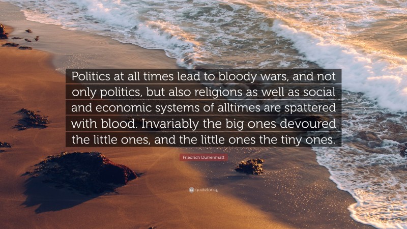 Friedrich Dürrenmatt Quote: “Politics at all times lead to bloody wars, and not only politics, but also religions as well as social and economic systems of alltimes are spattered with blood. Invariably the big ones devoured the little ones, and the little ones the tiny ones.”