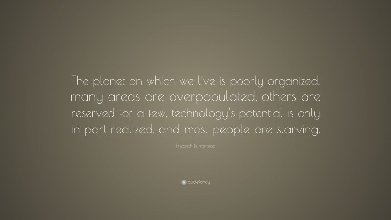 Friedrich Dürrenmatt Quote: “The planet on which we live is poorly organized, many areas are overpopulated, others are reserved for a few, technology’s potential is only in part realized, and most people are starving.”
