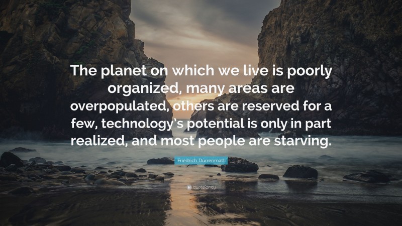 Friedrich Dürrenmatt Quote: “The planet on which we live is poorly organized, many areas are overpopulated, others are reserved for a few, technology’s potential is only in part realized, and most people are starving.”