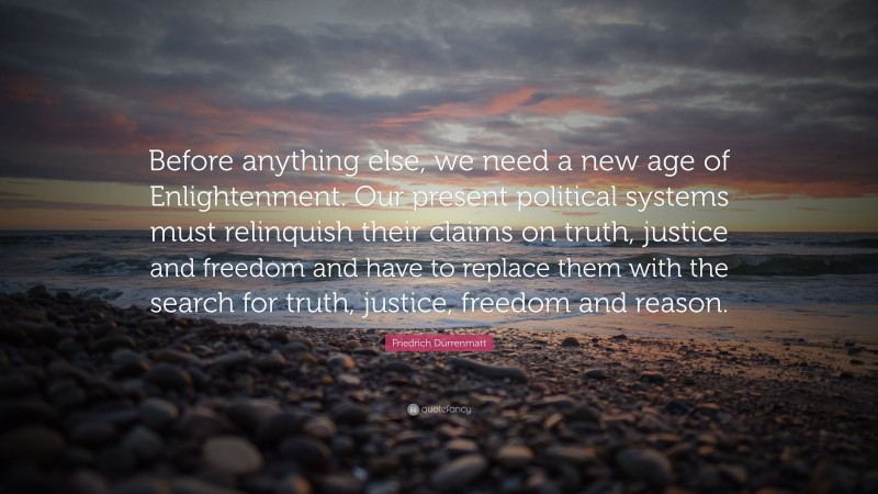 Friedrich Dürrenmatt Quote: “Before anything else, we need a new age of Enlightenment. Our present political systems must relinquish their claims on truth, justice and freedom and have to replace them with the search for truth, justice, freedom and reason.”