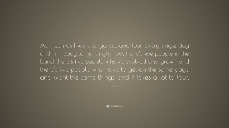 Fred Durst Quote: “As much as I want to go out and tour every single day and I’m ready to rip it right now, there’s five people in the band, there’s five people who’ve evolved and grown and there’s five people who have to get on the same page and want the same things, and it takes a lot to tour.”