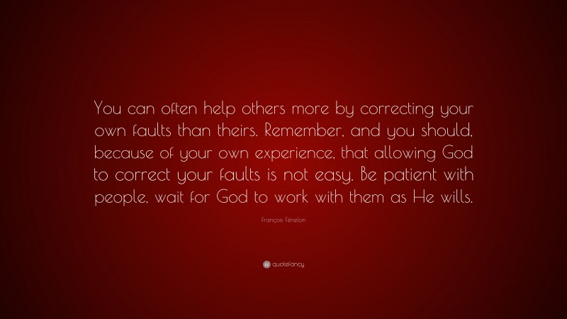 François Fénelon Quote: “You can often help others more by correcting your own faults than theirs. Remember, and you should, because of your own experience, that allowing God to correct your faults is not easy. Be patient with people, wait for God to work with them as He wills.”
