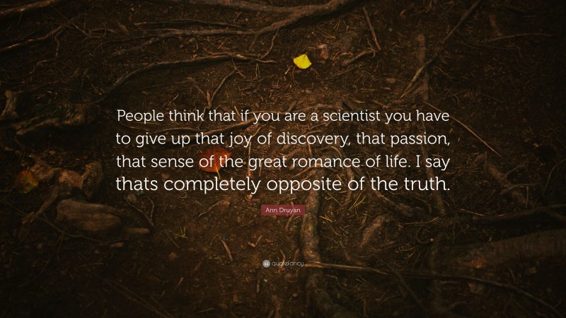 Ann Druyan Quote: “People think that if you are a scientist you have to give up that joy of discovery, that passion, that sense of the great romance of life. I say thats completely opposite of the truth.”