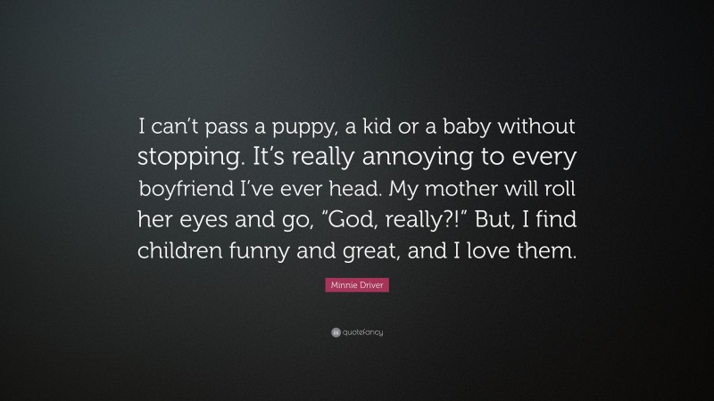 Minnie Driver Quote: “I can’t pass a puppy, a kid or a baby without stopping. It’s really annoying to every boyfriend I’ve ever head. My mother will roll her eyes and go, “God, really?!” But, I find children funny and great, and I love them.”