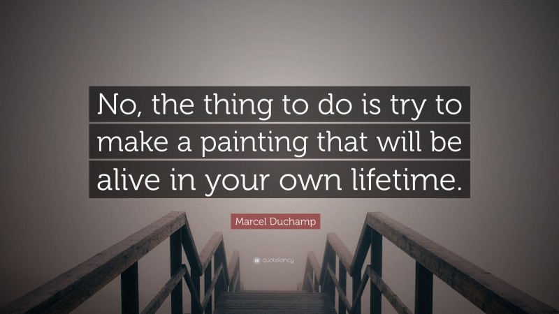 Marcel Duchamp Quote: “No, the thing to do is try to make a painting that will be alive in your own lifetime.”