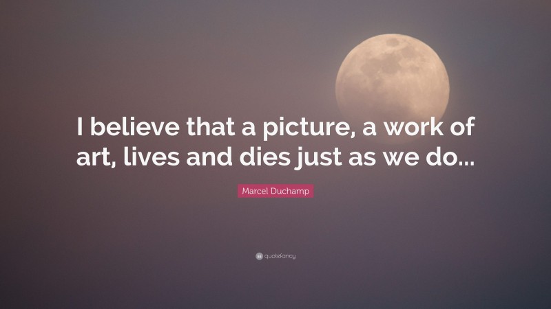 Marcel Duchamp Quote: “I believe that a picture, a work of art, lives and dies just as we do...”