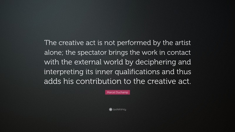 Marcel Duchamp Quote: “The creative act is not performed by the artist alone; the spectator brings the work in contact with the external world by deciphering and interpreting its inner qualifications and thus adds his contribution to the creative act.”