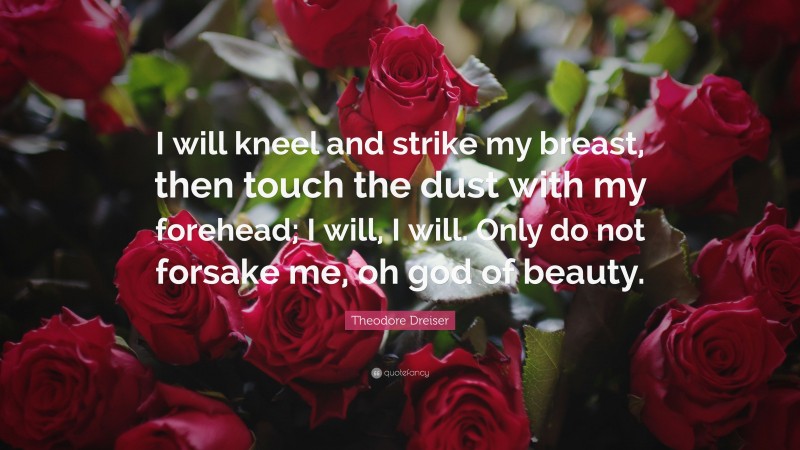 Theodore Dreiser Quote: “I will kneel and strike my breast, then touch the dust with my forehead; I will, I will. Only do not forsake me, oh god of beauty.”