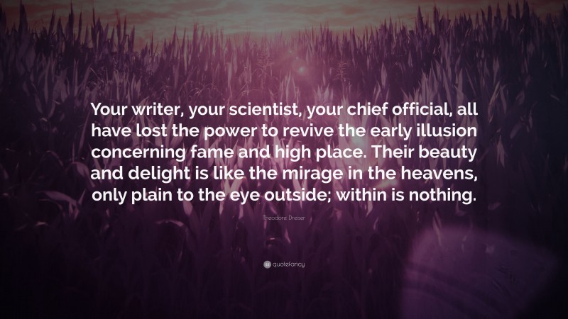 Theodore Dreiser Quote: “Your writer, your scientist, your chief official, all have lost the power to revive the early illusion concerning fame and high place. Their beauty and delight is like the mirage in the heavens, only plain to the eye outside; within is nothing.”