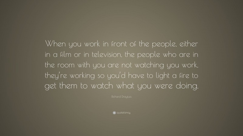 Richard Dreyfuss Quote: “When you work in front of the people, either in a film or in television, the people who are in the room with you are not watching you work, they’re working so you’d have to light a fire to get them to watch what you were doing.”