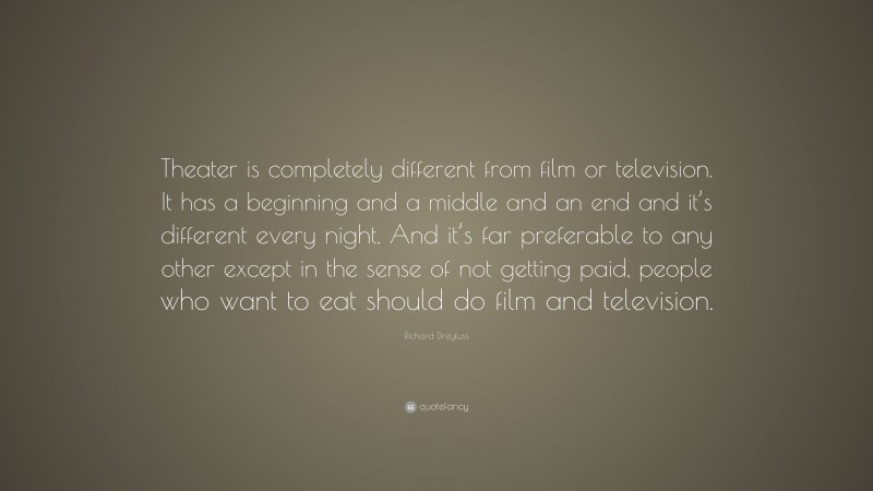 Richard Dreyfuss Quote: “Theater is completely different from film or television. It has a beginning and a middle and an end and it’s different every night. And it’s far preferable to any other except in the sense of not getting paid, people who want to eat should do film and television.”