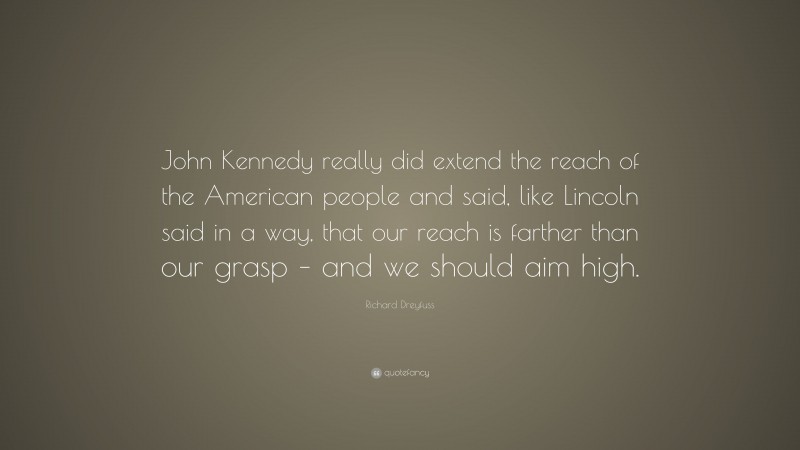 Richard Dreyfuss Quote: “John Kennedy really did extend the reach of the American people and said, like Lincoln said in a way, that our reach is farther than our grasp – and we should aim high.”