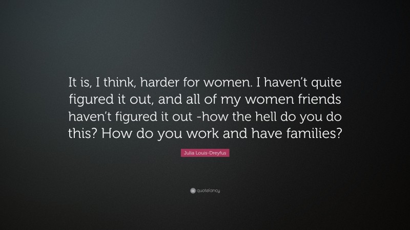 Julia Louis-Dreyfus Quote: “It is, I think, harder for women. I haven’t quite figured it out, and all of my women friends haven’t figured it out -how the hell do you do this? How do you work and have families?”