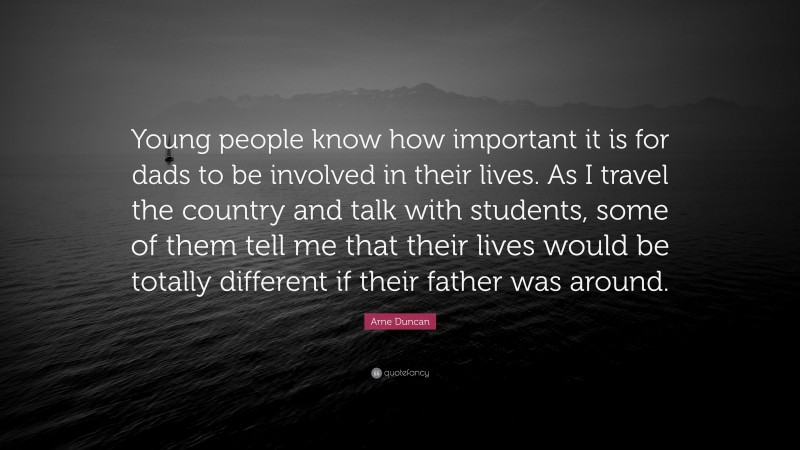 Arne Duncan Quote: “Young people know how important it is for dads to be involved in their lives. As I travel the country and talk with students, some of them tell me that their lives would be totally different if their father was around.”