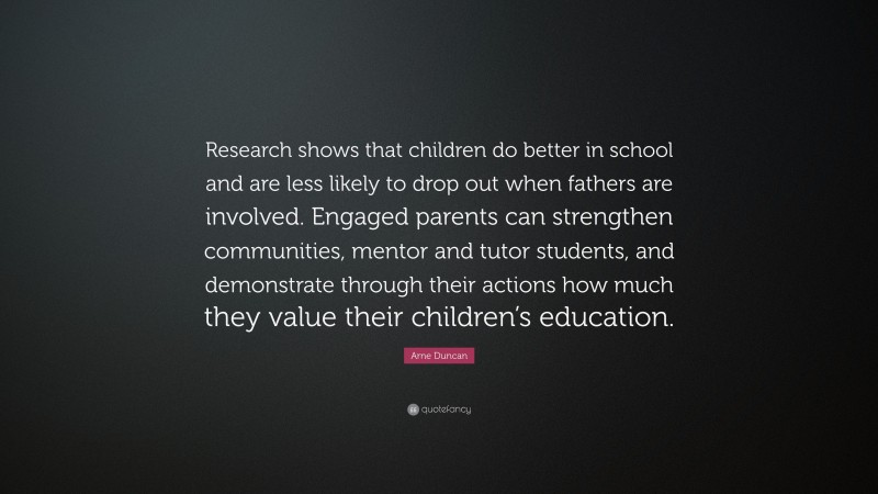 Arne Duncan Quote: “Research shows that children do better in school and are less likely to drop out when fathers are involved. Engaged parents can strengthen communities, mentor and tutor students, and demonstrate through their actions how much they value their children’s education.”