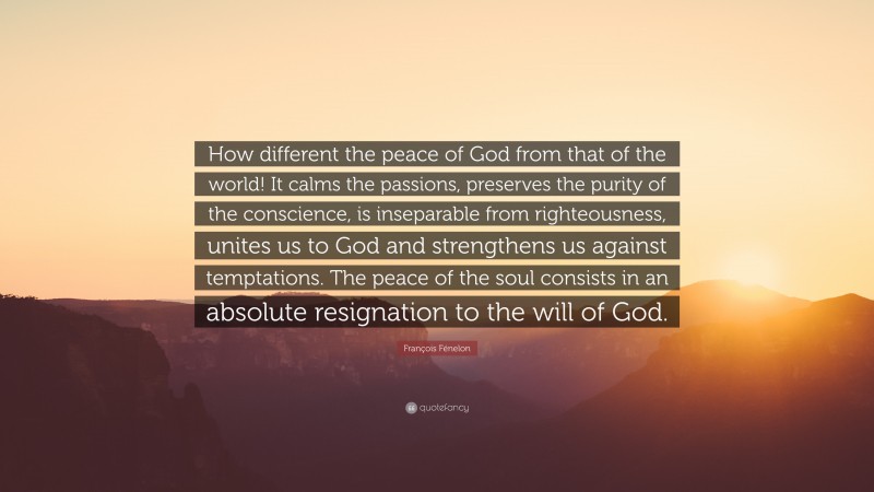 François Fénelon Quote: “How different the peace of God from that of the world! It calms the passions, preserves the purity of the conscience, is inseparable from righteousness, unites us to God and strengthens us against temptations. The peace of the soul consists in an absolute resignation to the will of God.”