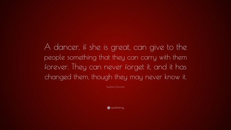 Isadora Duncan Quote: “A dancer, if she is great, can give to the people something that they can carry with them forever. They can never forget it, and it has changed them, though they may never know it.”