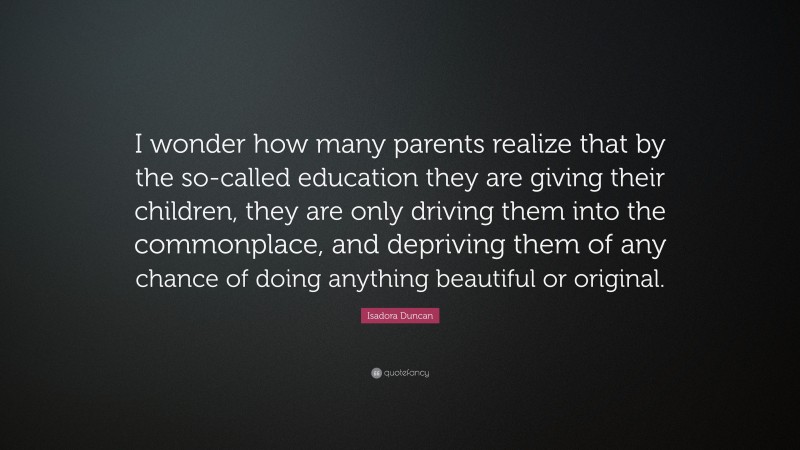 Isadora Duncan Quote: “I wonder how many parents realize that by the so-called education they are giving their children, they are only driving them into the commonplace, and depriving them of any chance of doing anything beautiful or original.”