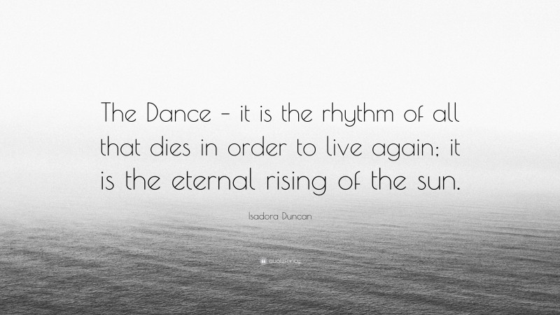 Isadora Duncan Quote: “The Dance – it is the rhythm of all that dies in order to live again; it is the eternal rising of the sun.”